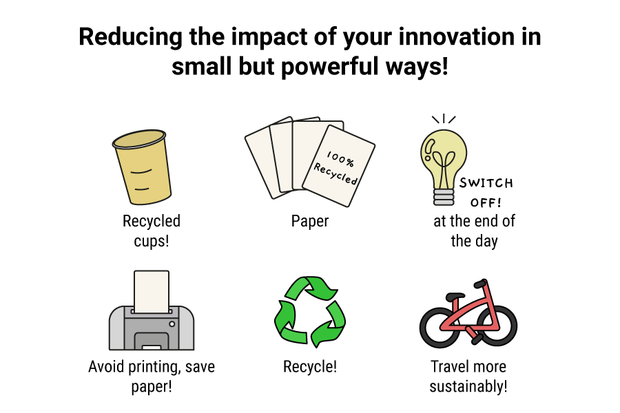 Reduce the impact of your innovation in small but powerful ways by using recycled cups, recycled paper, switching lights off at the end of the day, avoiding printing and saving paper, recycling where possible and travelling sustainably.